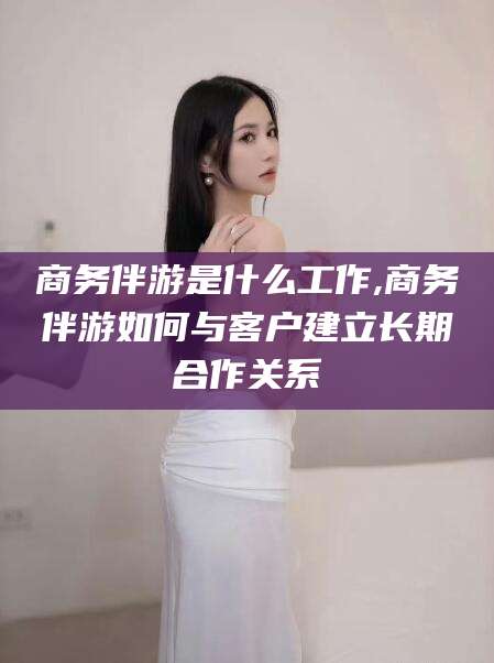 海南商务伴游是什么工作,商务伴游如何与客户建立长期合作关系