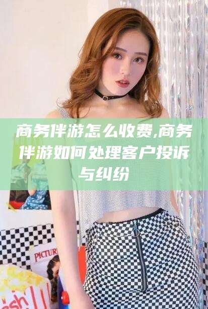 海南商务伴游怎么收费,商务伴游如何处理客户投诉与纠纷