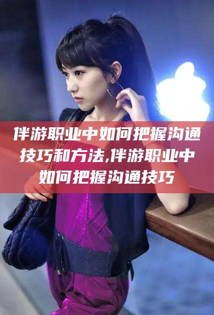 海南伴游职业中如何把握沟通技巧和方法,伴游职业中如何把握沟通技巧