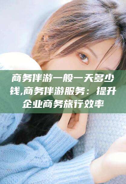 海南商务伴游一般一天多少钱,商务伴游服务：提升企业商务旅行效率