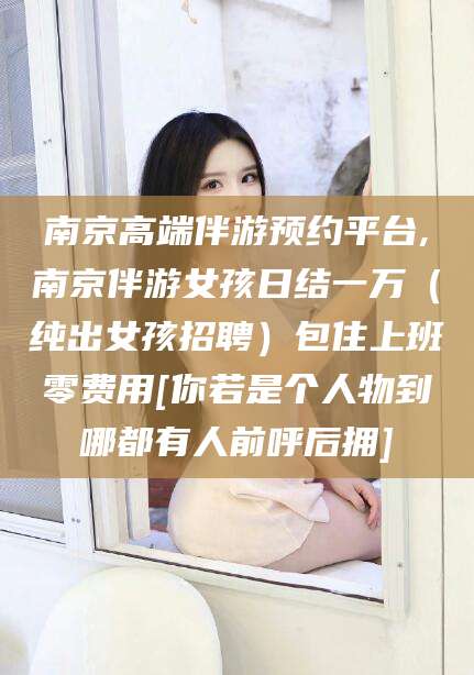 海南南京高端伴游预约平台,南京伴游女孩日结一万（纯出女孩招聘）包住上班零费用[你若是个人物到哪都有人前呼后拥]