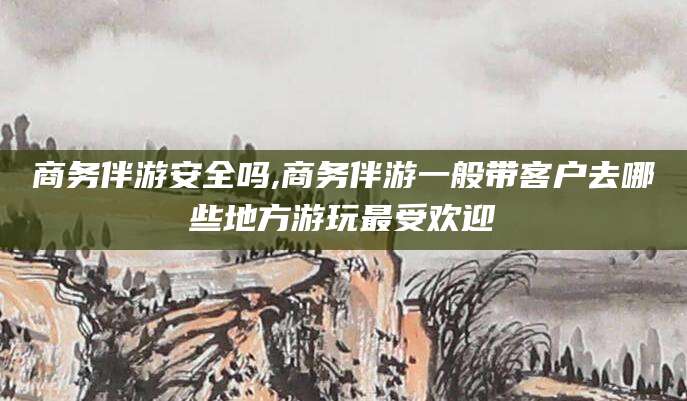 海南商务伴游安全吗,商务伴游一般带客户去哪些地方游玩最受欢迎