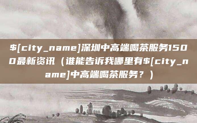 海南深圳中高端喝茶服务1500最新资讯（谁能告诉我哪里有海南中高端喝茶服务？）