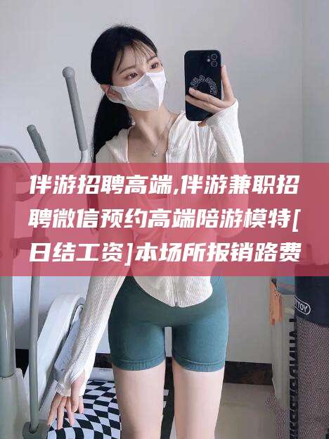 海南伴游招聘高端,伴游兼职招聘微信预约高端陪游模特[日结工资]本场所报销路费