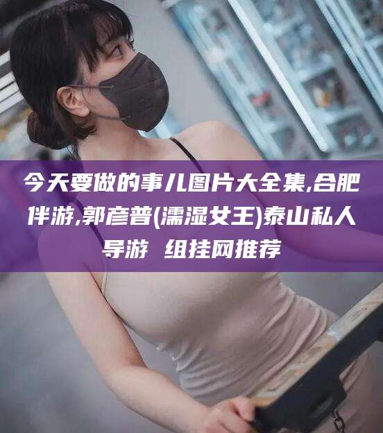 海南今天要做的事儿图片大全集,合肥伴游,郭彦普(濡湿女王)泰山私人导游 组挂网推荐