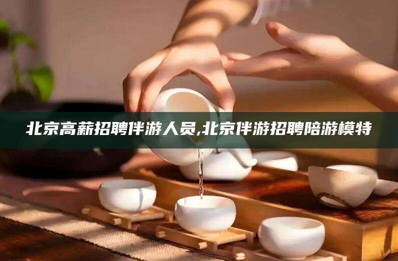 海南北京高薪招聘伴游人员,北京伴游招聘陪游模特