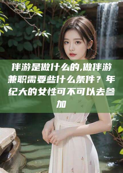 海南伴游是做什么的,做伴游兼职需要些什么条件？年纪大的女性可不可以去参加