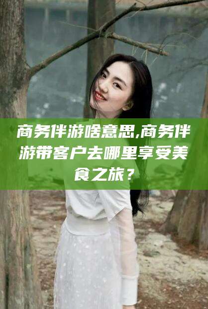 海南商务伴游啥意思,商务伴游带客户去哪里享受美食之旅？