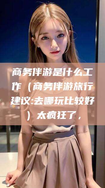 海南商务伴游是什么工作（商务伴游旅行建议:去哪玩比较好）太疯狂了，