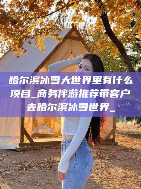 海南哈尔滨冰雪大世界里有什么项目_商务伴游推荐带客户去哈尔滨冰雪世界_